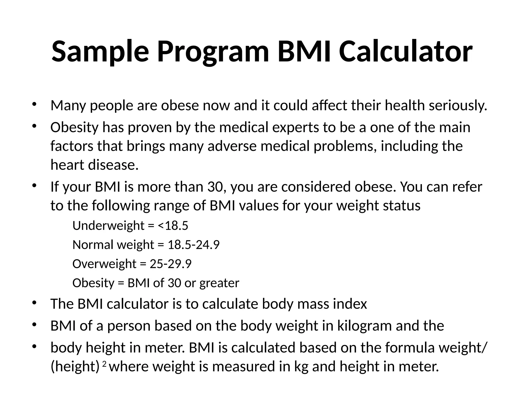 Sample Program BMI Calculator
• Many people are obese now and it could affect their health seriously.
• Obesity has proven by the medical experts to be a one of the main
factors that brings many adverse medical problems, including the
heart disease.
• If your BMI is more than 30, you are considered obese. You can refer
to the following range of BMI values for your weight status
Underweight = <18.5
Normal weight = 18.5-24.9
Overweight = 25-29.9
Obesity = BMI of 30 or greater
• The BMI calculator is to calculate body mass index
• BMI of a person based on the body weight in kilogram and the
• body height in meter. BMI is calculated based on the formula weight/
(height)2
where weight is measured in kg and height in meter.
 