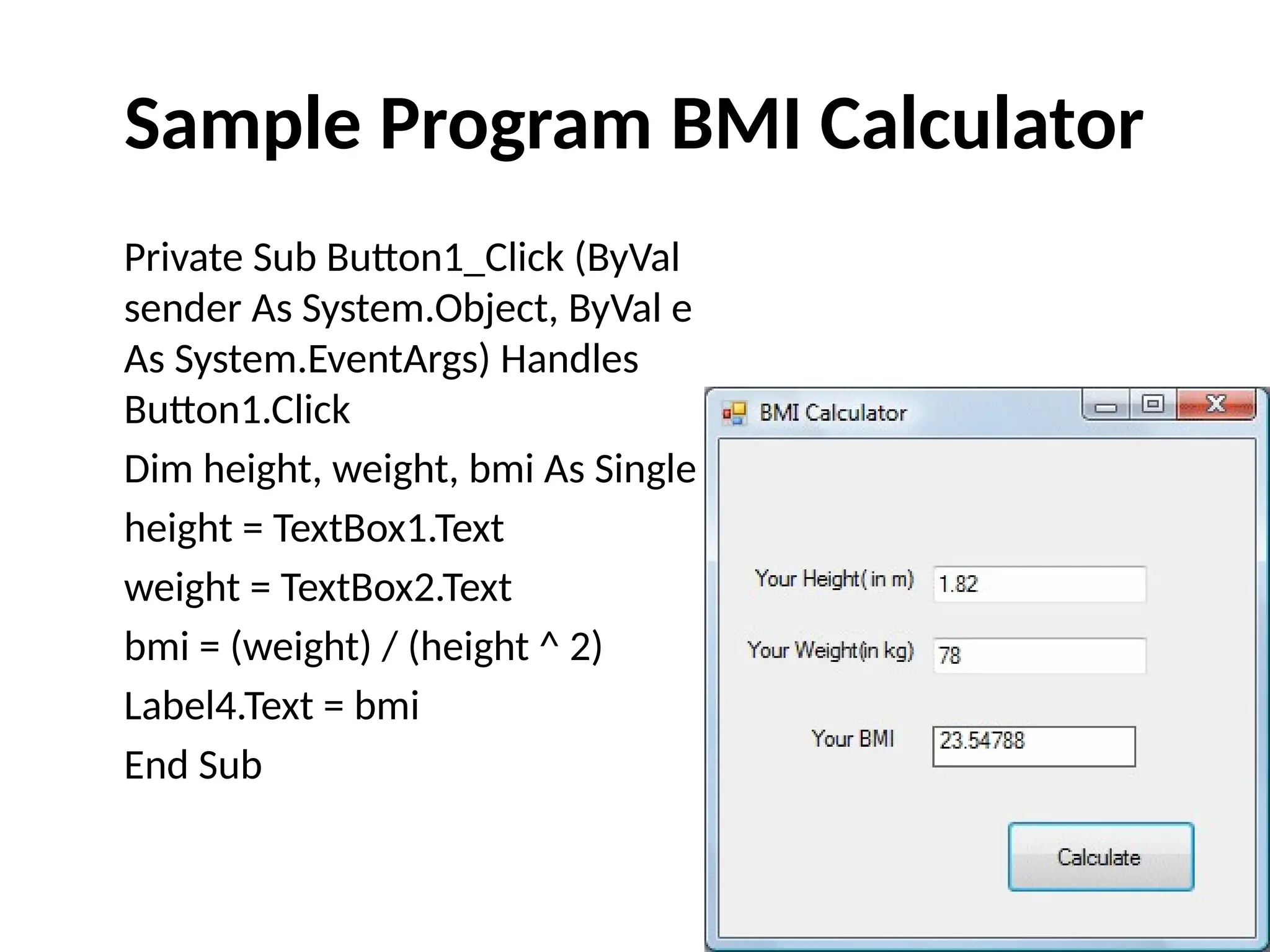 Private Sub Button1_Click (ByVal
sender As System.Object, ByVal e
As System.EventArgs) Handles
Button1.Click
Dim height, weight, bmi As Single
height = TextBox1.Text
weight = TextBox2.Text
bmi = (weight) / (height ^ 2)
Label4.Text = bmi
End Sub
Sample Program BMI Calculator
 
