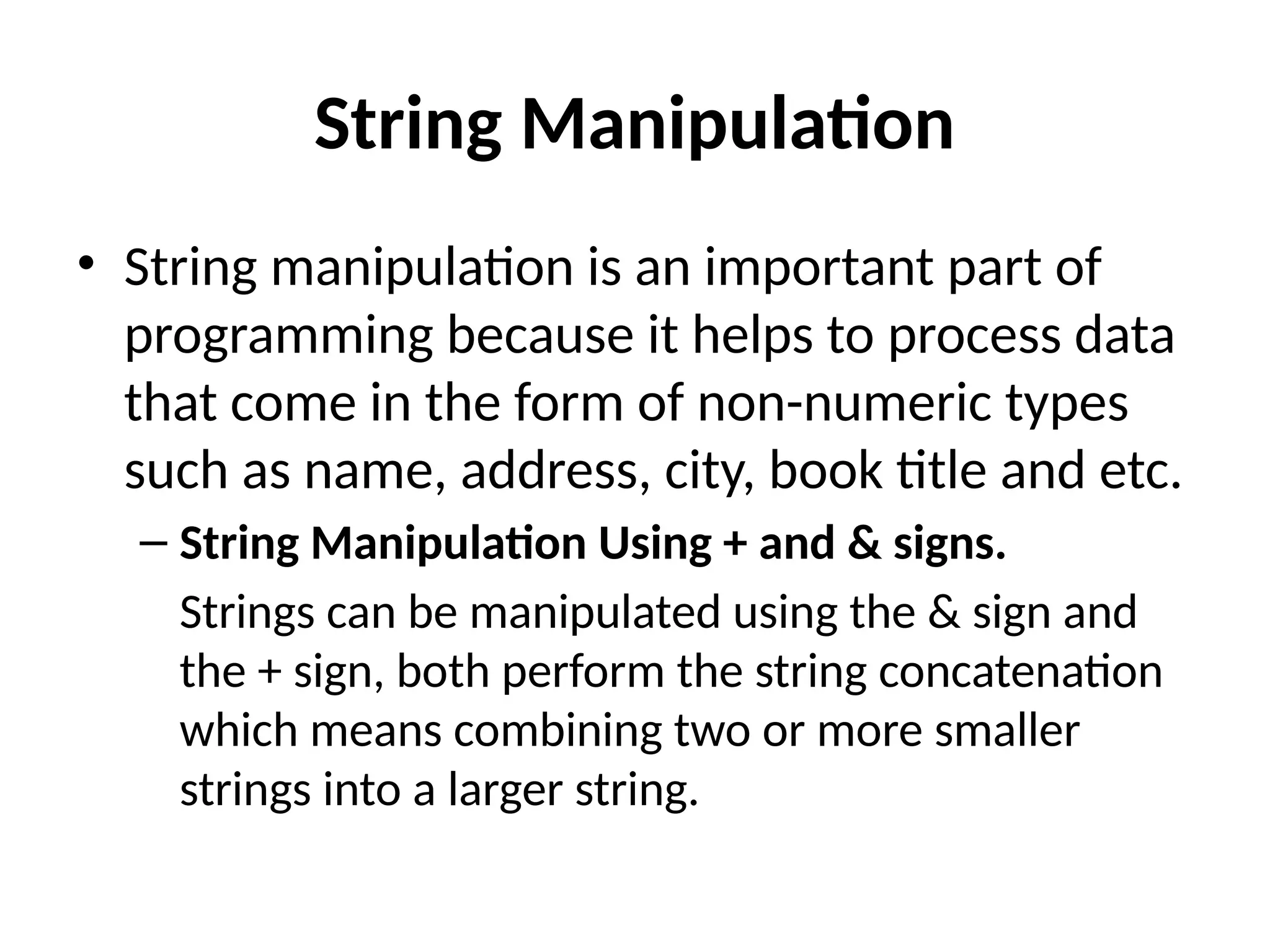 String Manipulation
• String manipulation is an important part of
programming because it helps to process data
that come in the form of non-numeric types
such as name, address, city, book title and etc.
– String Manipulation Using + and & signs.
Strings can be manipulated using the & sign and
the + sign, both perform the string concatenation
which means combining two or more smaller
strings into a larger string.
 