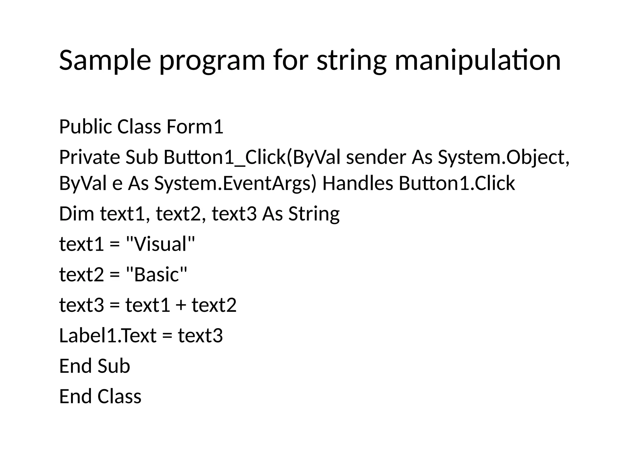 Sample program for string manipulation
Public Class Form1
Private Sub Button1_Click(ByVal sender As System.Object,
ByVal e As System.EventArgs) Handles Button1.Click
Dim text1, text2, text3 As String
text1 = "Visual"
text2 = "Basic"
text3 = text1 + text2
Label1.Text = text3
End Sub
End Class
 