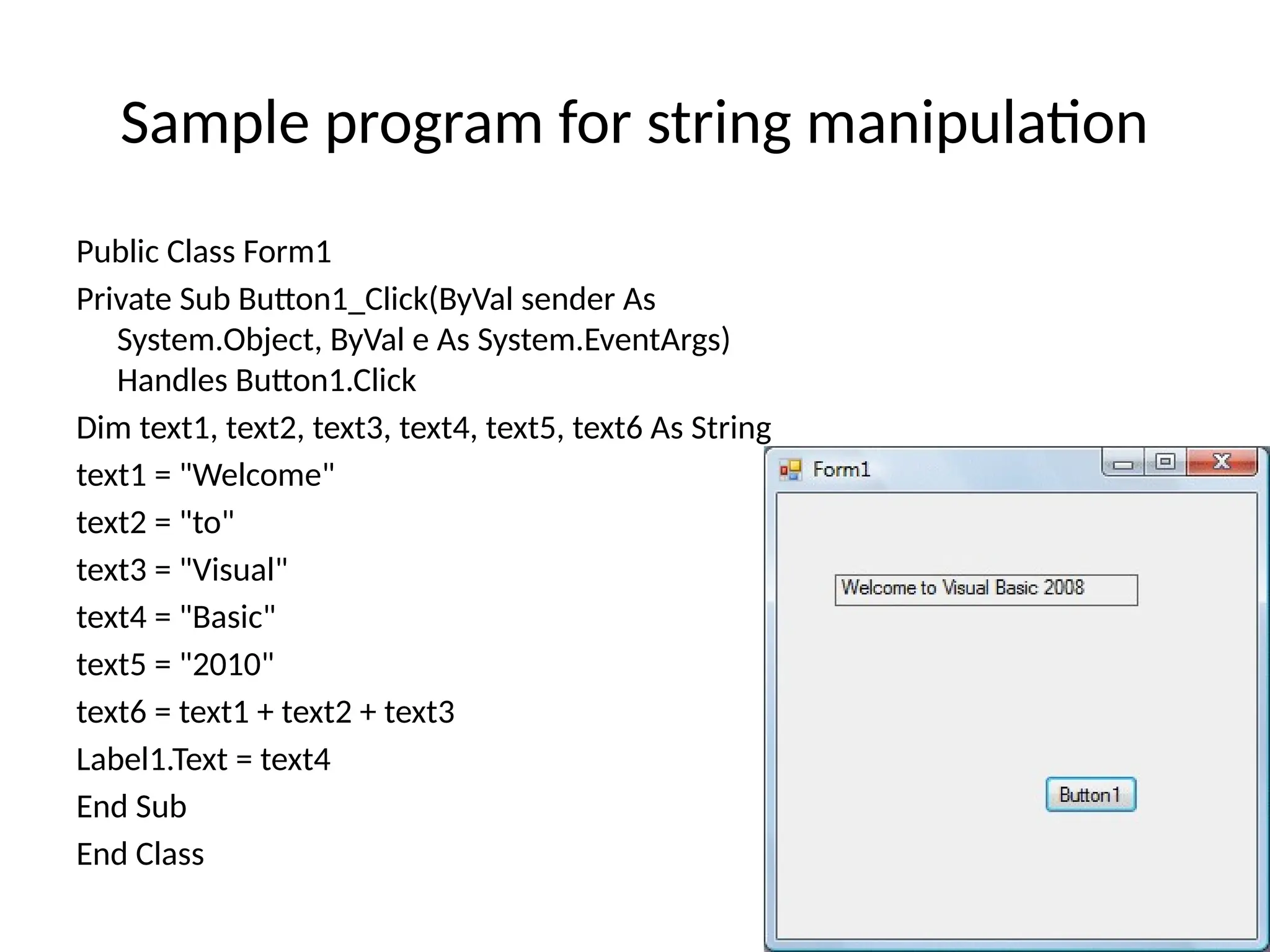 Public Class Form1
Private Sub Button1_Click(ByVal sender As
System.Object, ByVal e As System.EventArgs)
Handles Button1.Click
Dim text1, text2, text3, text4, text5, text6 As String
text1 = "Welcome"
text2 = "to"
text3 = "Visual"
text4 = "Basic"
text5 = "2010"
text6 = text1 + text2 + text3
Label1.Text = text4
End Sub
End Class
Sample program for string manipulation
 