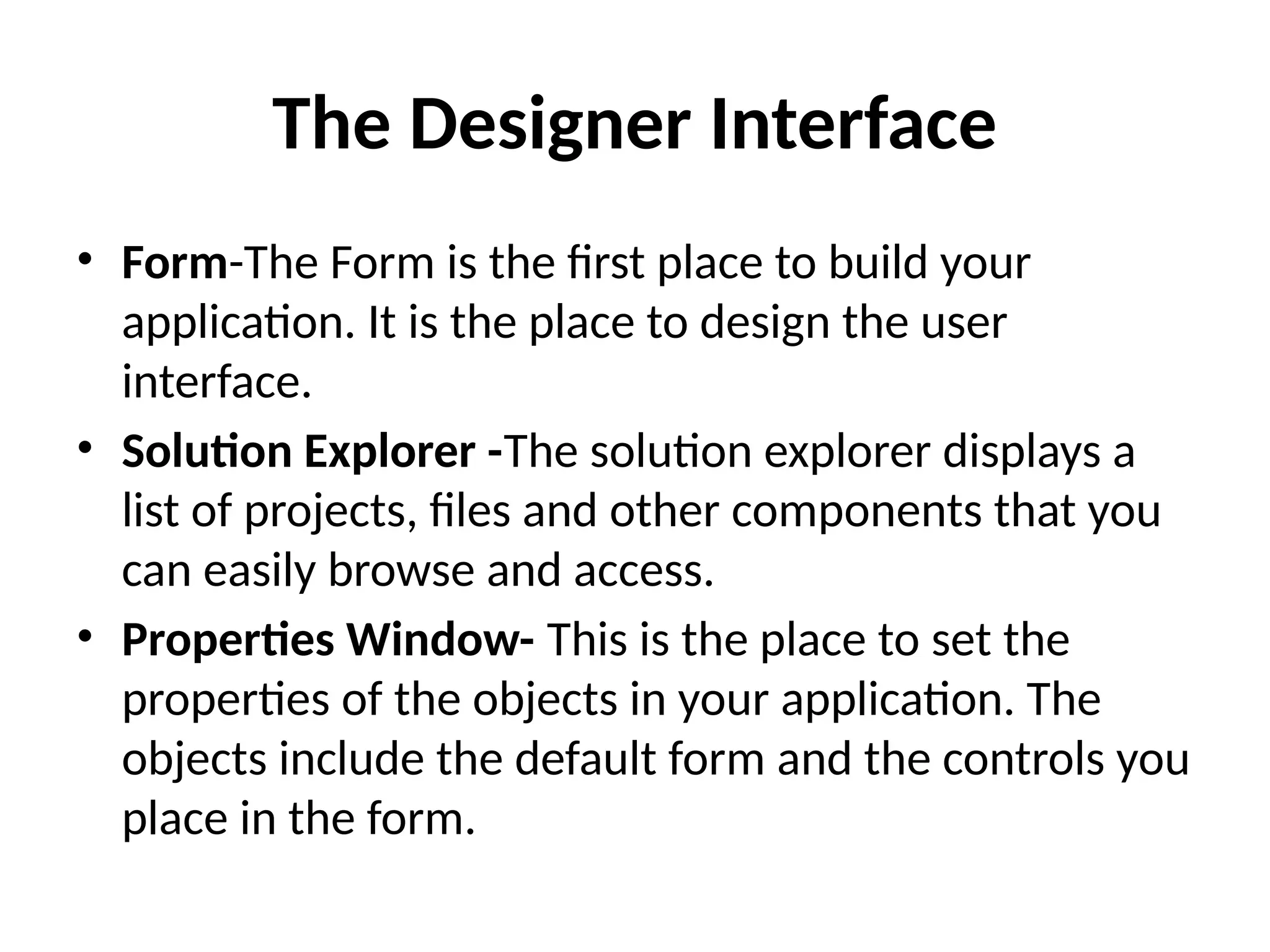 • Form-The Form is the first place to build your
application. It is the place to design the user
interface.
• Solution Explorer -The solution explorer displays a
list of projects, files and other components that you
can easily browse and access.
• Properties Window- This is the place to set the
properties of the objects in your application. The
objects include the default form and the controls you
place in the form.
The Designer Interface
 