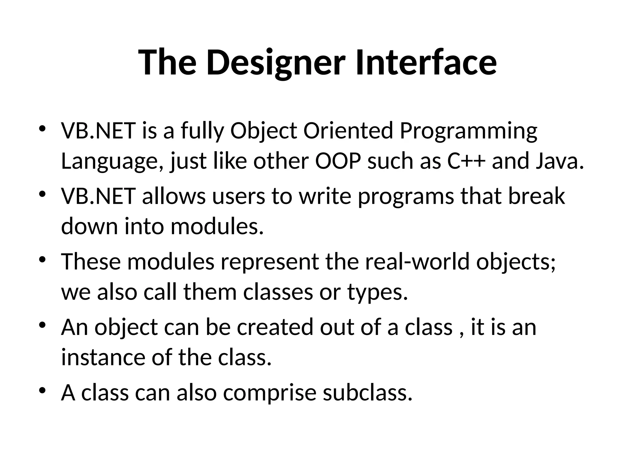 • VB.NET is a fully Object Oriented Programming
Language, just like other OOP such as C++ and Java.
• VB.NET allows users to write programs that break
down into modules.
• These modules represent the real-world objects;
we also call them classes or types.
• An object can be created out of a class , it is an
instance of the class.
• A class can also comprise subclass.
The Designer Interface
 