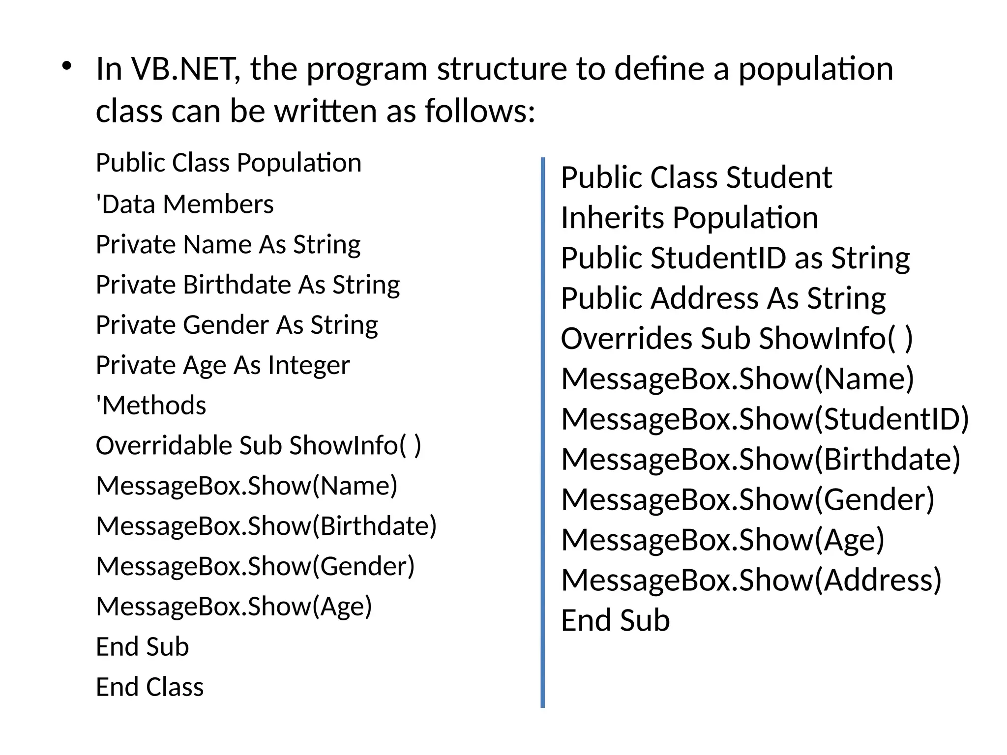 • In VB.NET, the program structure to define a population
class can be written as follows:
Public Class Population
'Data Members
Private Name As String
Private Birthdate As String
Private Gender As String
Private Age As Integer
'Methods
Overridable Sub ShowInfo( )
MessageBox.Show(Name)
MessageBox.Show(Birthdate)
MessageBox.Show(Gender)
MessageBox.Show(Age)
End Sub
End Class
Public Class Student
Inherits Population
Public StudentID as String
Public Address As String
Overrides Sub ShowInfo( )
MessageBox.Show(Name)
MessageBox.Show(StudentID)
MessageBox.Show(Birthdate)
MessageBox.Show(Gender)
MessageBox.Show(Age)
MessageBox.Show(Address)
End Sub
 