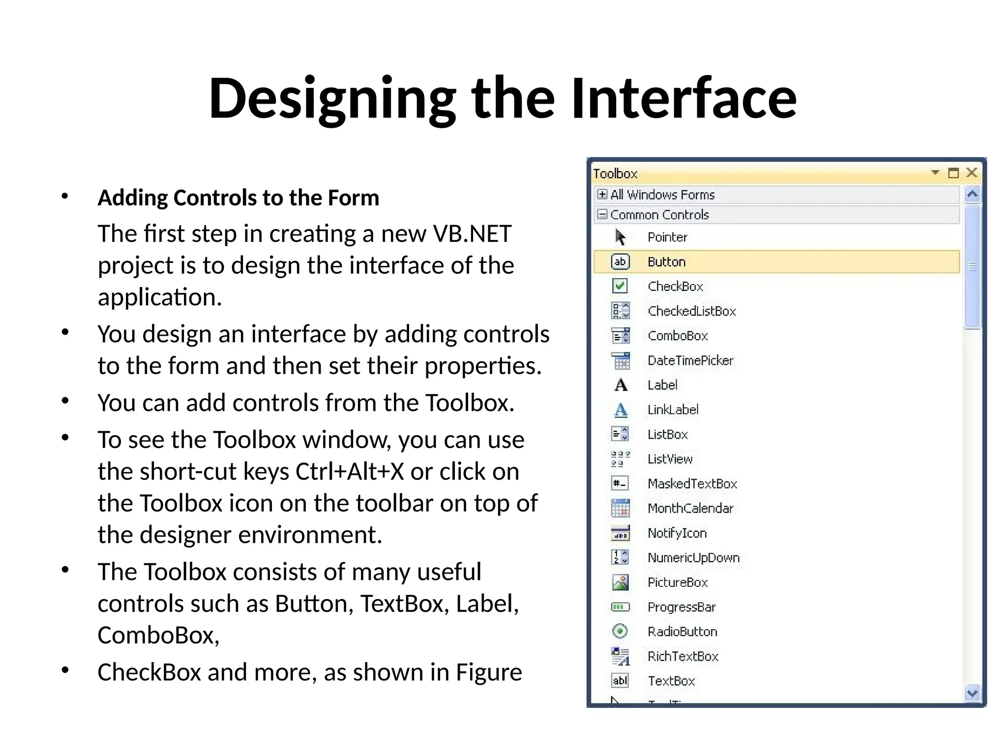Designing the Interface
• Adding Controls to the Form
The first step in creating a new VB.NET
project is to design the interface of the
application.
• You design an interface by adding controls
to the form and then set their properties.
• You can add controls from the Toolbox.
• To see the Toolbox window, you can use
the short-cut keys Ctrl+Alt+X or click on
the Toolbox icon on the toolbar on top of
the designer environment.
• The Toolbox consists of many useful
controls such as Button, TextBox, Label,
ComboBox,
• CheckBox and more, as shown in Figure
 