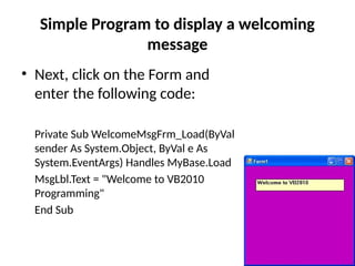 • Next, click on the Form and
enter the following code:
Private Sub WelcomeMsgFrm_Load(ByVal
sender As System.Object, ByVal e As
System.EventArgs) Handles MyBase.Load
MsgLbl.Text = "Welcome to VB2010
Programming"
End Sub
Simple Program to display a welcoming
message
 