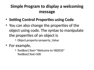 • Setting Control Properties using Code
• You can also change the properties of the
object using code. The syntax to manipulate
the properties of an object is
• Object.property=property_Value
• For example,
• TextBox1.Text=”Welcome to VB2010”
TextBox2.Text=100
Simple Program to display a welcoming
message
 