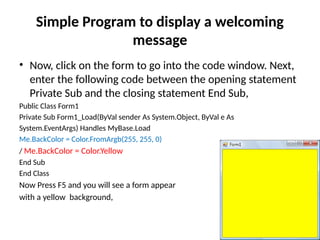 • Now, click on the form to go into the code window. Next,
enter the following code between the opening statement
Private Sub and the closing statement End Sub,
Public Class Form1
Private Sub Form1_Load(ByVal sender As System.Object, ByVal e As
System.EventArgs) Handles MyBase.Load
Me.BackColor = Color.FromArgb(255, 255, 0)
/ Me.BackColor = Color.Yellow
End Sub
End Class
Now Press F5 and you will see a form appear
with a yellow background,
Simple Program to display a welcoming
message
 