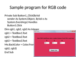 Sample program for RGB code
Private Sub Button1_Click(ByVal
sender As System.Object, ByVal e As
System.EventArgs) Handles
Button1.Click
Dim rgb1, rgb2, rgb3 As Integer
rgb1 = TextBox1.Text
rgb2 = TextBox2.Text
rgb3 = TextBox3.Text
Me.BackColor = Color.FromArgb(rgb1,
rgb2, rgb3)
End Sub
 