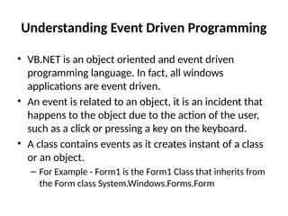 Understanding Event Driven Programming
• VB.NET is an object oriented and event driven
programming language. In fact, all windows
applications are event driven.
• An event is related to an object, it is an incident that
happens to the object due to the action of the user,
such as a click or pressing a key on the keyboard.
• A class contains events as it creates instant of a class
or an object.
– For Example - Form1 is the Form1 Class that inherits from
the Form class System.Windows.Forms.Form
 