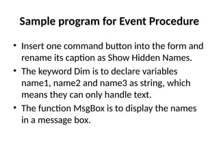 • Insert one command button into the form and
rename its caption as Show Hidden Names.
• The keyword Dim is to declare variables
name1, name2 and name3 as string, which
means they can only handle text.
• The function MsgBox is to display the names
in a message box.
Sample program for Event Procedure
 