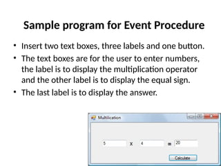 • Insert two text boxes, three labels and one button.
• The text boxes are for the user to enter numbers,
the label is to display the multiplication operator
and the other label is to display the equal sign.
• The last label is to display the answer.
Sample program for Event Procedure
 