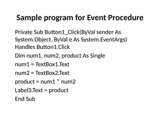 Private Sub Button1_Click(ByVal sender As
System.Object, ByVal e As System.EventArgs)
Handles Button1.Click
Dim num1, num2, product As Single
num1 = TextBox1.Text
num2 = TextBox2.Text
product = num1 * num2
Label3.Text = product
End Sub
Sample program for Event Procedure
 