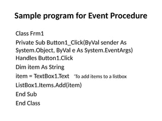 Class Frm1
Private Sub Button1_Click(ByVal sender As
System.Object, ByVal e As System.EventArgs)
Handles Button1.Click
Dim item As String
item = TextBox1.Text 'To add items to a listbox
ListBox1.Items.Add(item)
End Sub
End Class
Sample program for Event Procedure
 