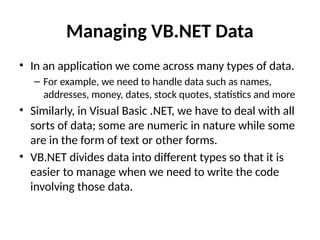 Managing VB.NET Data
• In an application we come across many types of data.
– For example, we need to handle data such as names,
addresses, money, dates, stock quotes, statistics and more
• Similarly, in Visual Basic .NET, we have to deal with all
sorts of data; some are numeric in nature while some
are in the form of text or other forms.
• VB.NET divides data into different types so that it is
easier to manage when we need to write the code
involving those data.
 