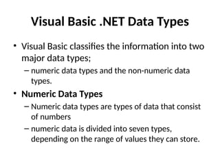 Visual Basic .NET Data Types
• Visual Basic classifies the information into two
major data types;
– numeric data types and the non-numeric data
types.
• Numeric Data Types
– Numeric data types are types of data that consist
of numbers
– numeric data is divided into seven types,
depending on the range of values they can store.
 