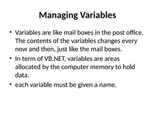 Managing Variables
• Variables are like mail boxes in the post office.
The contents of the variables changes every
now and then, just like the mail boxes.
• In term of VB.NET, variables are areas
allocated by the computer memory to hold
data.
• each variable must be given a name.
 