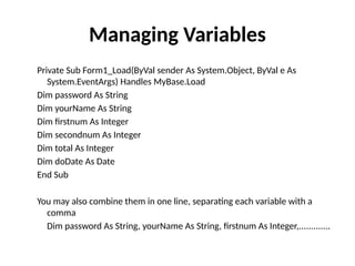 Private Sub Form1_Load(ByVal sender As System.Object, ByVal e As
System.EventArgs) Handles MyBase.Load
Dim password As String
Dim yourName As String
Dim firstnum As Integer
Dim secondnum As Integer
Dim total As Integer
Dim doDate As Date
End Sub
You may also combine them in one line, separating each variable with a
comma
Dim password As String, yourName As String, firstnum As Integer,.............
Managing Variables
 