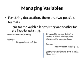 • For string declaration, there are two possible
formats,
– one for the variable-length string and another for
the fixed-length string.
Managing Variables
Dim VariableName as String * n
where n defines the number of
characters the string can hold.
Example
Dim yourName as String * 10
yourName can holds no more than 10
Characters.
Dim VariableName as String
Example
Dim yourName as String
 