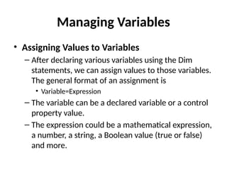 • Assigning Values to Variables
– After declaring various variables using the Dim
statements, we can assign values to those variables.
The general format of an assignment is
• Variable=Expression
– The variable can be a declared variable or a control
property value.
– The expression could be a mathematical expression,
a number, a string, a Boolean value (true or false)
and more.
Managing Variables
 
