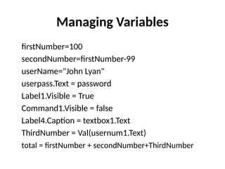 firstNumber=100
secondNumber=firstNumber-99
userName="John Lyan"
userpass.Text = password
Label1.Visible = True
Command1.Visible = false
Label4.Caption = textbox1.Text
ThirdNumber = Val(usernum1.Text)
total = firstNumber + secondNumber+ThirdNumber
Managing Variables
 