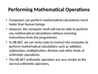 Performing Mathematical Operations
• Computers can perform mathematical calculations much
faster than human beings.
• However, the computer itself will not be able to perform
any mathematical calculations without receiving
instructions from the programmer.
• In VB.NET, we can write code to instruct the computer to
perform mathematical calculations such as addition,
subtraction, multiplication, division and other kinds of
arithmetic operations.
• The VB.NET arithmetic operators are very similar to the
normal arithmetic operators,
 