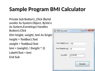 Private Sub Button1_Click (ByVal
sender As System.Object, ByVal e
As System.EventArgs) Handles
Button1.Click
Dim height, weight, bmi As Single
height = TextBox1.Text
weight = TextBox2.Text
bmi = (weight) / (height ^ 2)
Label4.Text = bmi
End Sub
Sample Program BMI Calculator
 