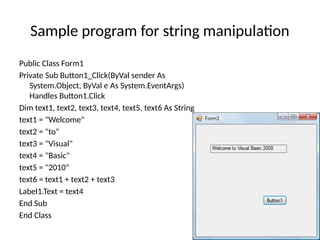 Public Class Form1
Private Sub Button1_Click(ByVal sender As
System.Object, ByVal e As System.EventArgs)
Handles Button1.Click
Dim text1, text2, text3, text4, text5, text6 As String
text1 = "Welcome"
text2 = "to"
text3 = "Visual"
text4 = "Basic"
text5 = "2010"
text6 = text1 + text2 + text3
Label1.Text = text4
End Sub
End Class
Sample program for string manipulation
 