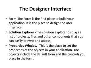 • Form-The Form is the first place to build your
application. It is the place to design the user
interface.
• Solution Explorer -The solution explorer displays a
list of projects, files and other components that you
can easily browse and access.
• Properties Window- This is the place to set the
properties of the objects in your application. The
objects include the default form and the controls you
place in the form.
The Designer Interface
 