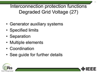 Interconnection protection functions
Degraded Grid Voltage (27)
• Generator auxiliary systems
• Specified limits
• Separation
• Multiple elements
• Coordination
• See guide for further details
15
 