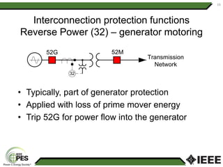 Interconnection protection functions
Reverse Power (32) – generator motoring
• Typically, part of generator protection
• Applied with loss of prime mover energy
• Trip 52G for power flow into the generator
16
32
Transmission
Network
52M
52G
 