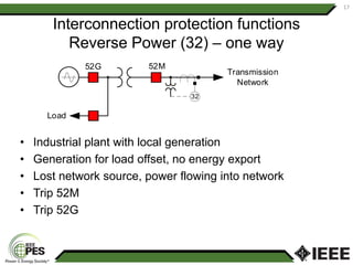 Interconnection protection functions
Reverse Power (32) – one way
• Industrial plant with local generation
• Generation for load offset, no energy export
• Lost network source, power flowing into network
• Trip 52M
• Trip 52G
17
32
Transmission
Network
52M
52G
Load
 