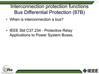 Interconnection protection functions
Bus Differential Protection (87B)
• When is interconnection a bus?
• IEEE Std C37.234 - Protective Relay
Applications to Power System Buses.
21
 