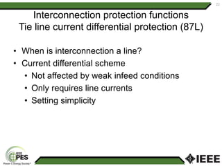 Interconnection protection functions
Tie line current differential protection (87L)
• When is interconnection a line?
• Current differential scheme
• Not affected by weak infeed conditions
• Only requires line currents
• Setting simplicity
22
 