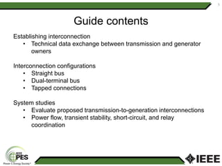 Guide contents
Establishing interconnection
• Technical data exchange between transmission and generator
owners
Interconnection configurations
• Straight bus
• Dual-terminal bus
• Tapped connections
System studies
• Evaluate proposed transmission-to-generation interconnections
• Power flow, transient stability, short-circuit, and relay
coordination
5
 