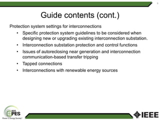 Guide contents (cont.)
Protection system settings for interconnections
• Specific protection system guidelines to be considered when
designing new or upgrading existing interconnection substation.
• Interconnection substation protection and control functions
• Issues of autoreclosing near generation and interconnection
communication-based transfer tripping
• Tapped connections
• Interconnections with renewable energy sources
6
 