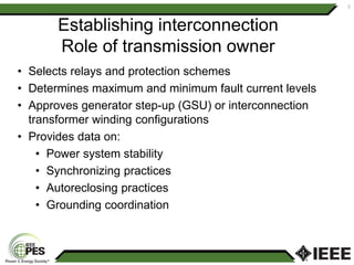 Establishing interconnection
Role of transmission owner
• Selects relays and protection schemes
• Determines maximum and minimum fault current levels
• Approves generator step-up (GSU) or interconnection
transformer winding configurations
• Provides data on:
• Power system stability
• Synchronizing practices
• Autoreclosing practices
• Grounding coordination
7
 