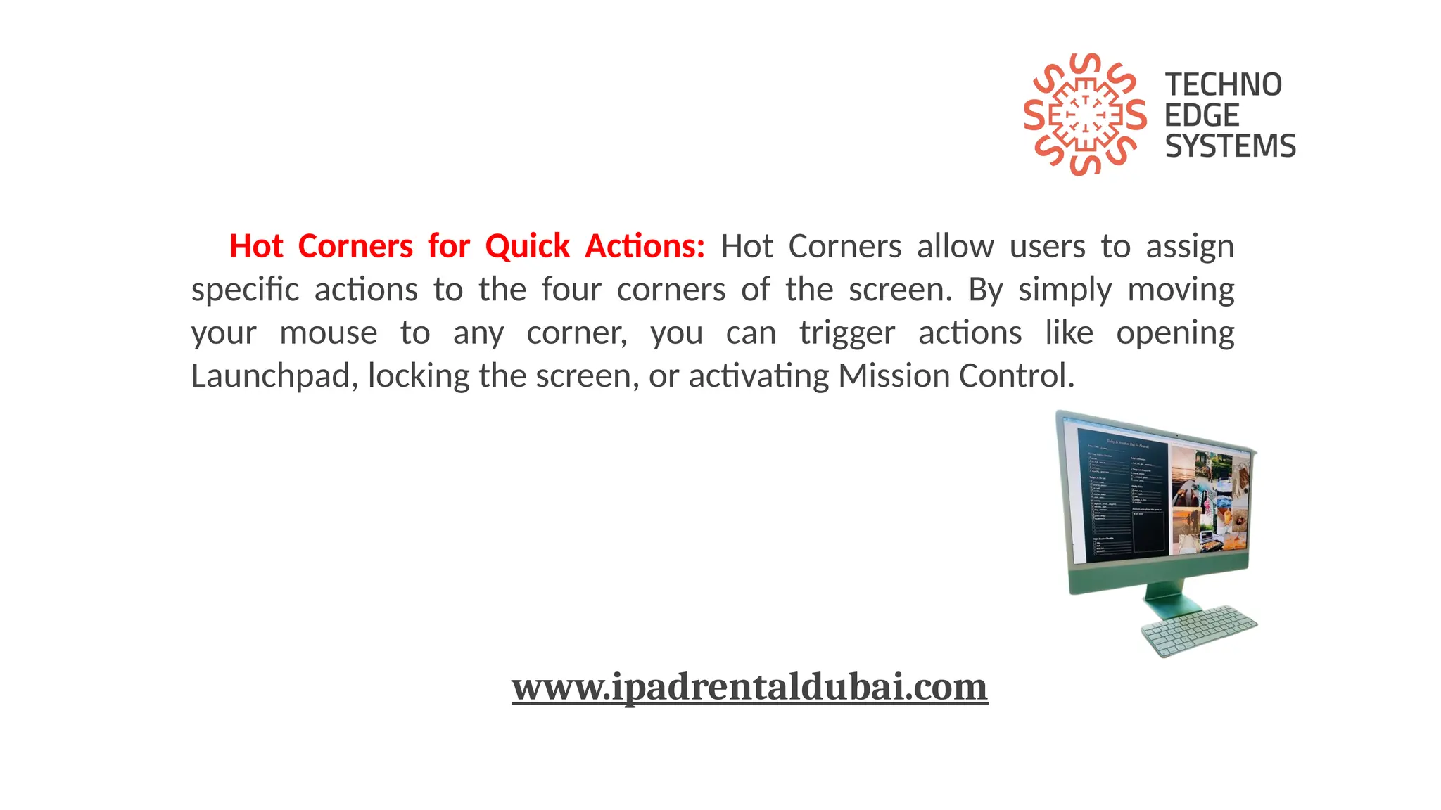 Hot Corners for Quick Actions: Hot Corners allow users to assign
specific actions to the four corners of the screen. By simply moving
your mouse to any corner, you can trigger actions like opening
Launchpad, locking the screen, or activating Mission Control.
www.ipadrentaldubai.com
 