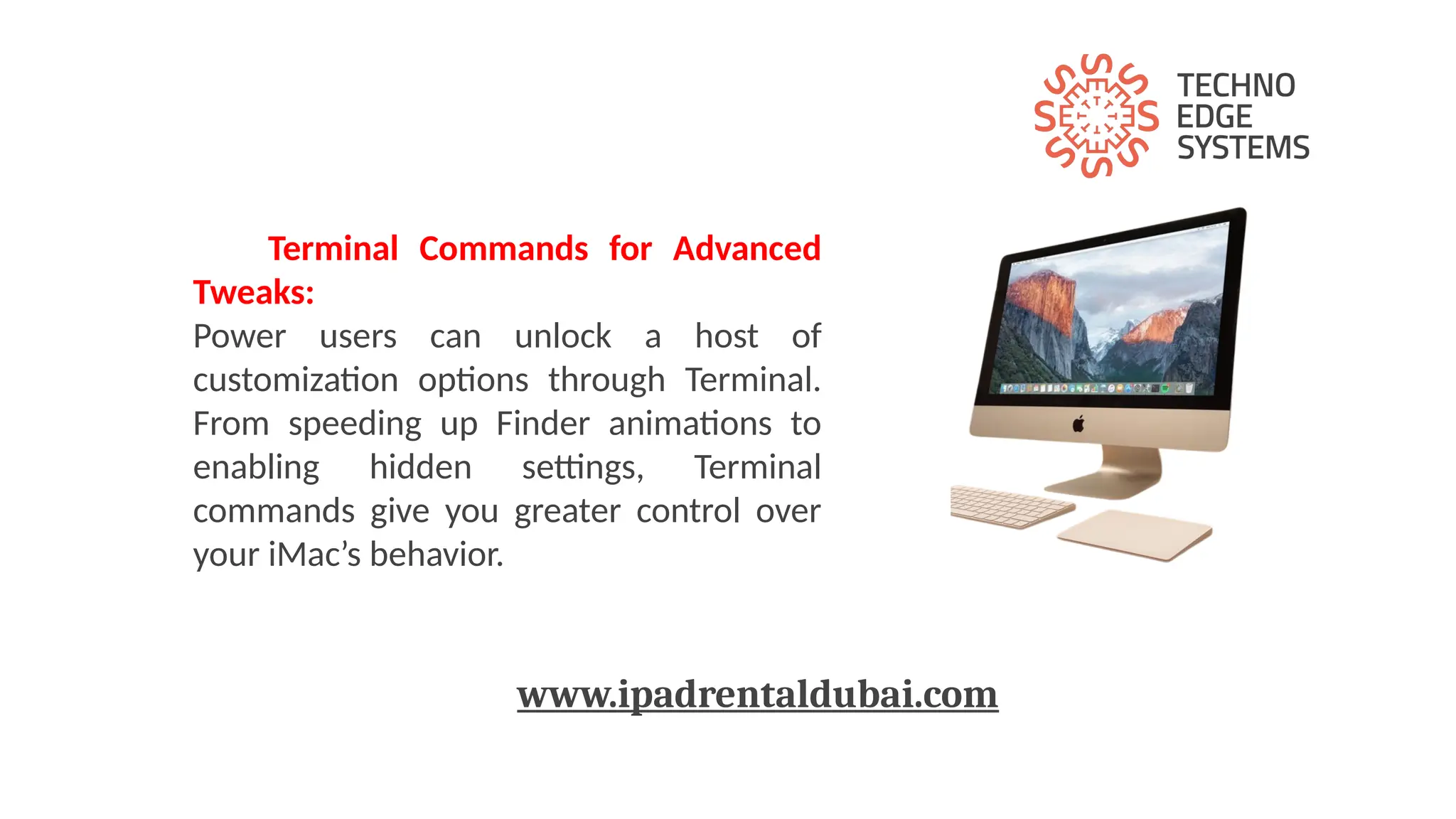 Terminal Commands for Advanced
Tweaks:
Power users can unlock a host of
customization options through Terminal.
From speeding up Finder animations to
enabling hidden settings, Terminal
commands give you greater control over
your iMac’s behavior.
www.ipadrentaldubai.com
 
