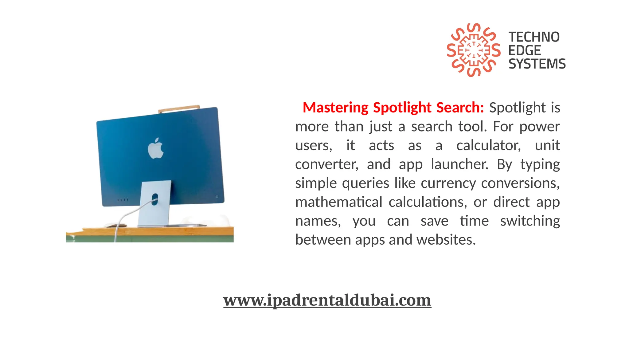 Mastering Spotlight Search: Spotlight is
more than just a search tool. For power
users, it acts as a calculator, unit
converter, and app launcher. By typing
simple queries like currency conversions,
mathematical calculations, or direct app
names, you can save time switching
between apps and websites.
www.ipadrentaldubai.com
 