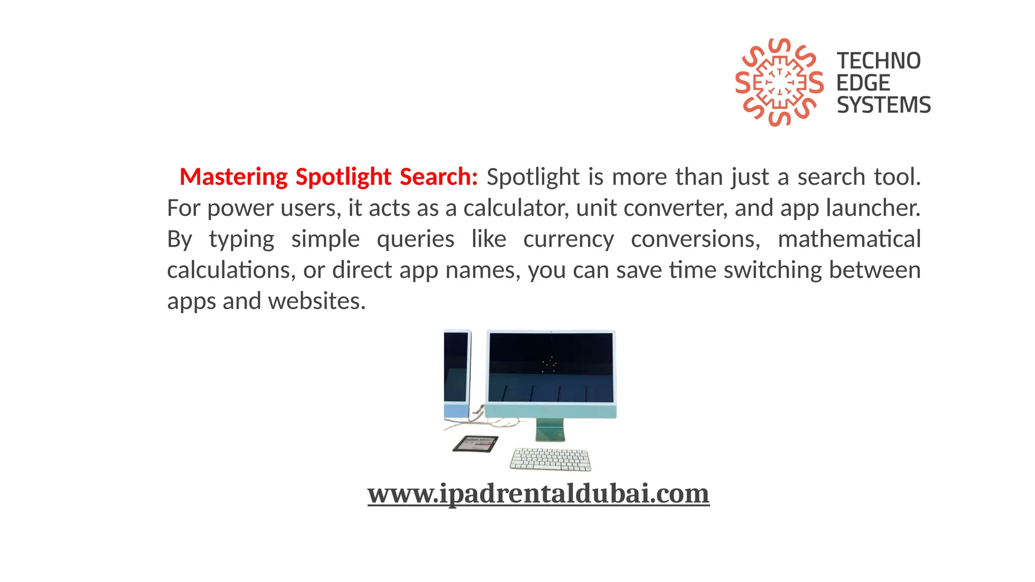 Mastering Spotlight Search: Spotlight is more than just a search tool.
For power users, it acts as a calculator, unit converter, and app launcher.
By typing simple queries like currency conversions, mathematical
calculations, or direct app names, you can save time switching between
apps and websites.
www.ipadrentaldubai.com
 