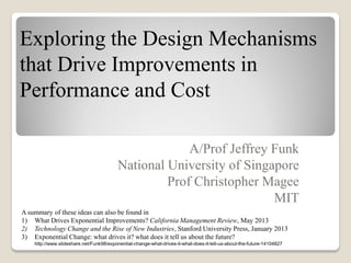 Exploring the Design Mechanisms
that Drive Improvements in
Performance and Cost
A/Prof Jeffrey Funk
National University of Singapore
Prof Christopher Magee
MIT
A summary of these ideas can also be found in
1) What Drives Exponential Improvements? California Management Review, May 2013
2) Technology Change and the Rise of New Industries, Stanford University Press, January 2013
3) Exponential Change: what drives it? what does it tell us about the future?
http://www.slideshare.net/Funk98/exponential-change-what-drives-it-what-does-it-tell-us-about-the-future-14104827

 
