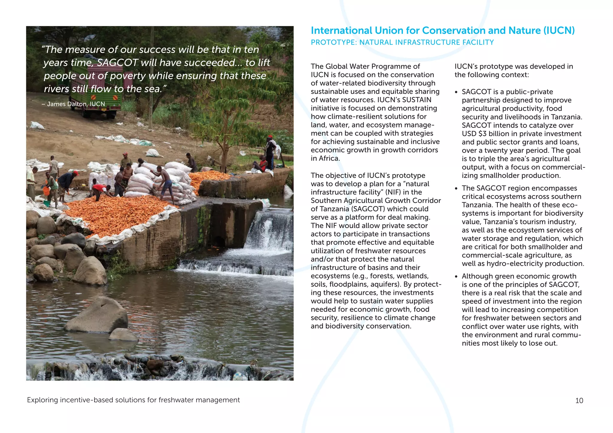 10Exploring incentive-based solutions for freshwater management
The Global Water Programme of
IUCN is focused on the conservation
of water-related biodiversity through
sustainable uses and equitable sharing
of water resources. IUCN’s SUSTAIN
initiative is focused on demonstrating
how climate-resilient solutions for
land, water, and ecosystem manage-
ment can be coupled with strategies
for achieving sustainable and inclusive
economic growth in growth corridors
in Africa.
The objective of IUCN’s prototype
was to develop a plan for a “natural
infrastructure facility” (NIF) in the
Southern Agricultural Growth Corridor
of Tanzania (SAGCOT) which could
serve as a platform for deal making.
The NIF would allow private sector
actors to participate in transactions
that promote effective and equitable
utilization of freshwater resources
and/or that protect the natural
infrastructure of basins and their
ecosystems (e.g., forests, wetlands,
soils, floodplains, aquifers). By protect-
ing these resources, the investments
would help to sustain water supplies
needed for economic growth, food
security, resilience to climate change
and biodiversity conservation.
IUCN’s prototype was developed in
the following context:
•	 SAGCOT is a public-private
partnership designed to improve
agricultural productivity, food
security and livelihoods in Tanzania.
SAGCOT intends to catalyze over
USD $3 billion in private investment
and public sector grants and loans,
over a twenty year period. The goal
is to triple the area’s agricultural
output, with a focus on commercial-
izing smallholder production.
•	 The SAGCOT region encompasses
critical ecosystems across southern
Tanzania. The health of these eco-
systems is important for biodiversity
value, Tanzania’s tourism industry,
as well as the ecosystem services of
water storage and regulation, which
are critical for both smallholder and
commercial-scale agriculture, as
well as hydro-electricity production.
•	 Although green economic growth
is one of the principles of SAGCOT,
there is a real risk that the scale and
speed of investment into the region
will lead to increasing competition
for freshwater between sectors and
conflict over water use rights, with
the environment and rural commu-
nities most likely to lose out.
International Union for Conservation and Nature (IUCN)
PROTOTYPE: NATURAL INFRASTRUCTURE FACILITY
“The measure of our success will be that in ten
years time, SAGCOT will have succeeded… to lift
people out of poverty while ensuring that these
rivers still flow to the sea.”
– James Dalton, IUCN
 