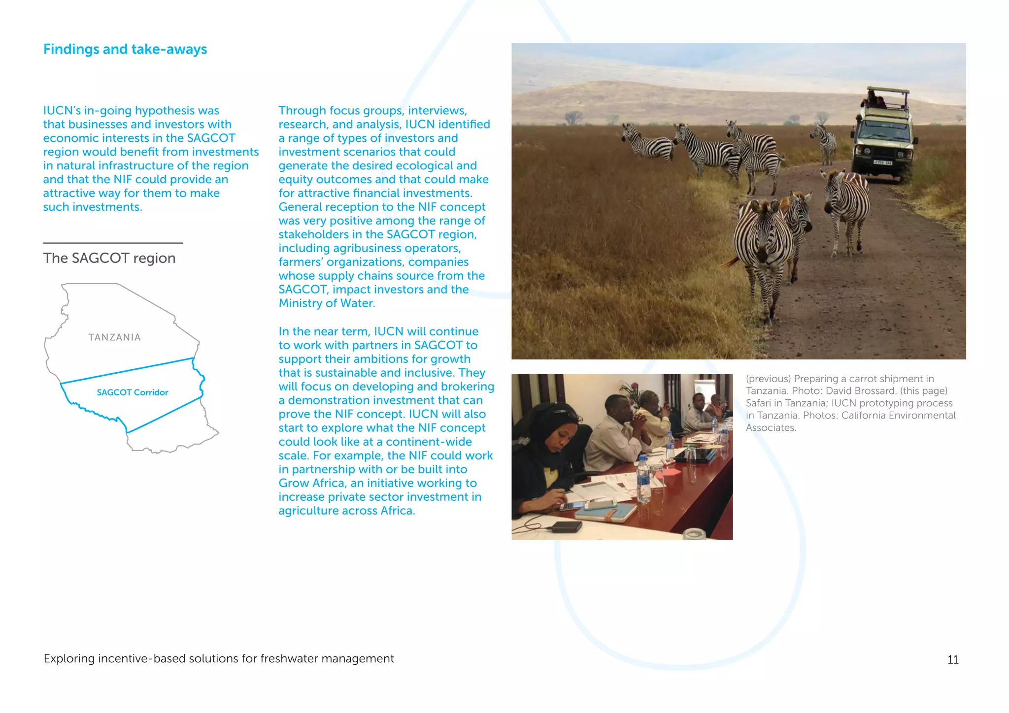 11Exploring incentive-based solutions for freshwater management
Findings and take-aways
IUCN’s in-going hypothesis was
that businesses and investors with
economic interests in the SAGCOT
region would benefit from investments
in natural infrastructure of the region
and that the NIF could provide an
attractive way for them to make
such investments.
Through focus groups, interviews,
research, and analysis, IUCN identified
a range of types of investors and
investment scenarios that could
generate the desired ecological and
equity outcomes and that could make
for attractive financial investments.
General reception to the NIF concept
was very positive among the range of
stakeholders in the SAGCOT region,
including agribusiness operators,
farmers’ organizations, companies
whose supply chains source from the
SAGCOT, impact investors and the
Ministry of Water.
In the near term, IUCN will continue
to work with partners in SAGCOT to
support their ambitions for growth
that is sustainable and inclusive. They
will focus on developing and brokering
a demonstration investment that can
prove the NIF concept. IUCN will also
start to explore what the NIF concept
could look like at a continent-wide
scale. For example, the NIF could work
in partnership with or be built into
Grow Africa, an initiative working to
increase private sector investment in
agriculture across Africa.
(previous) Preparing a carrot shipment in
Tanzania. Photo: David Brossard. (this page)
Safari in Tanzania; IUCN prototyping process
in Tanzania. Photos: California Environmental
Associates.
TANZANIA
SAGCOT Corridor
The SAGCOT region
 