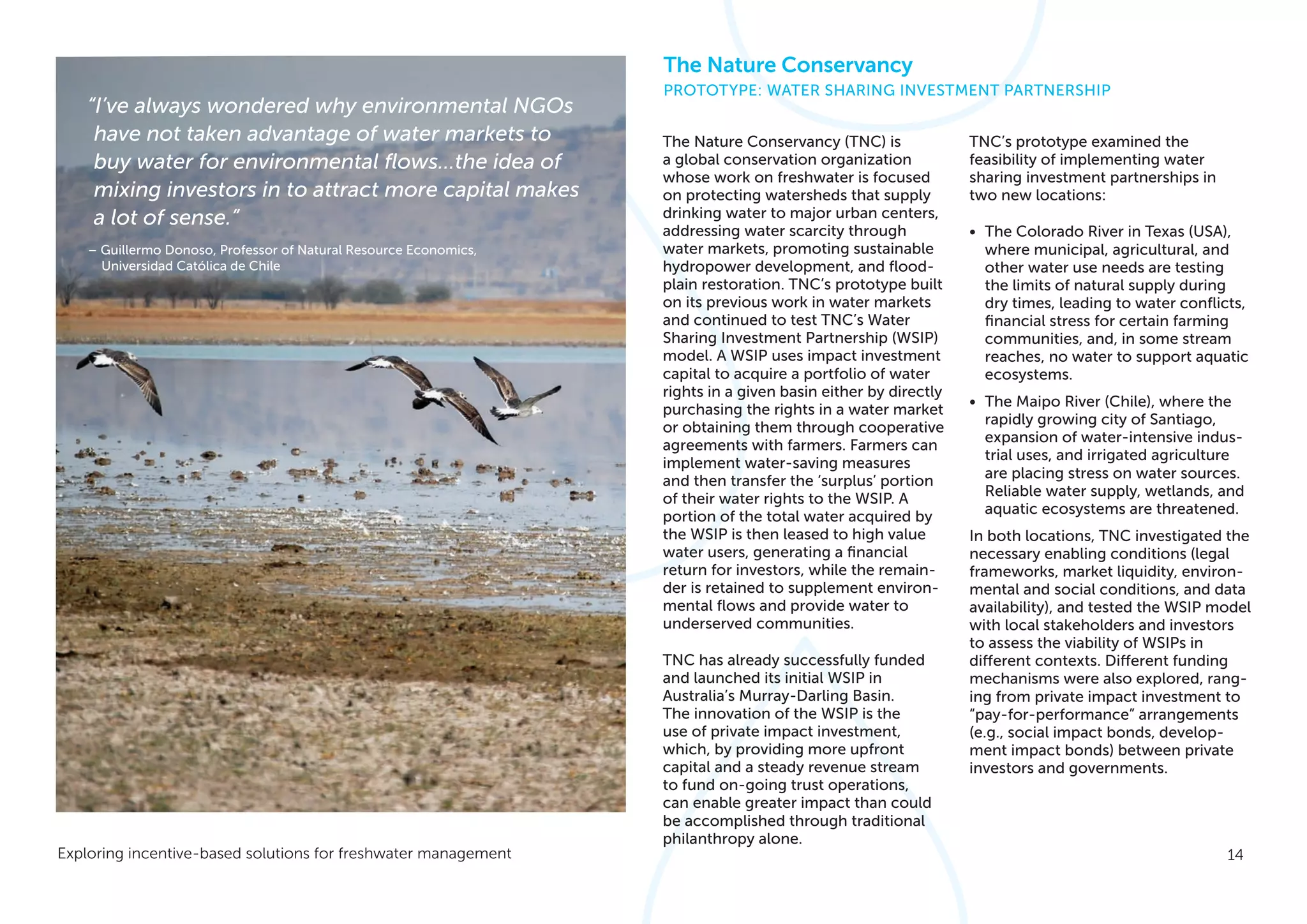 14Exploring incentive-based solutions for freshwater management
The Nature Conservancy (TNC) is
a global conservation organization
whose work on freshwater is focused
on protecting watersheds that supply
drinking water to major urban centers,
addressing water scarcity through
water markets, promoting sustainable
hydropower development, and flood-
plain restoration. TNC’s prototype built
on its previous work in water markets
and continued to test TNC’s Water
Sharing Investment Partnership (WSIP)
model. A WSIP uses impact investment
capital to acquire a portfolio of water
rights in a given basin either by directly
purchasing the rights in a water market
or obtaining them through cooperative
agreements with farmers. Farmers can
implement water-saving measures
and then transfer the ‘surplus’ portion
of their water rights to the WSIP. A
portion of the total water acquired by
the WSIP is then leased to high value
water users, generating a financial
return for investors, while the remain-
der is retained to supplement environ-
mental flows and provide water to
underserved communities.
TNC has already successfully funded
and launched its initial WSIP in
Australia’s Murray-Darling Basin.
The innovation of the WSIP is the
use of private impact investment,
which, by providing more upfront
capital and a steady revenue stream
to fund on-going trust operations,
can enable greater impact than could
be accomplished through traditional
philanthropy alone.
TNC’s prototype examined the
feasibility of implementing water
sharing investment partnerships in
two new locations:
•	 The Colorado River in Texas (USA),
where municipal, agricultural, and
other water use needs are testing
the limits of natural supply during
dry times, leading to water conflicts,
financial stress for certain farming
communities, and, in some stream
reaches, no water to support aquatic
ecosystems.
•	 The Maipo River (Chile), where the
rapidly growing city of Santiago,
expansion of water-intensive indus-
trial uses, and irrigated agriculture
are placing stress on water sources.
Reliable water supply, wetlands, and
aquatic ecosystems are threatened.
In both locations, TNC investigated the
necessary enabling conditions (legal
frameworks, market liquidity, environ-
mental and social conditions, and data
availability), and tested the WSIP model
with local stakeholders and investors
to assess the viability of WSIPs in
different contexts. Different funding
mechanisms were also explored, rang-
ing from private impact investment to
“pay-for-performance” arrangements
(e.g., social impact bonds, develop-
ment impact bonds) between private
investors and governments.
The Nature Conservancy
PROTOTYPE: WATER SHARING INVESTMENT PARTNERSHIP
“I’ve always wondered why environmental NGOs
have not taken advantage of water markets to
buy water for environmental flows…the idea of
mixing investors in to attract more capital makes
a lot of sense.”
– Guillermo Donoso, Professor of Natural Resource Economics,
Universidad Católica de Chile
 