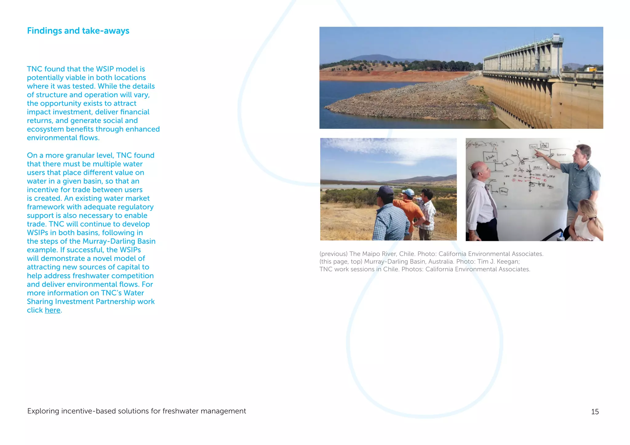15Exploring incentive-based solutions for freshwater management
Findings and take-aways
TNC found that the WSIP model is
potentially viable in both locations
where it was tested. While the details
of structure and operation will vary,
the opportunity exists to attract
impact investment, deliver financial
returns, and generate social and
ecosystem benefits through enhanced
environmental flows.
On a more granular level, TNC found
that there must be multiple water
users that place different value on
water in a given basin, so that an
incentive for trade between users
is created. An existing water market
framework with adequate regulatory
support is also necessary to enable
trade. TNC will continue to develop
WSIPs in both basins, following in
the steps of the Murray-Darling Basin
example. If successful, the WSIPs
will demonstrate a novel model of
attracting new sources of capital to
help address freshwater competition
and deliver environmental flows. For
more information on TNC’s Water
Sharing Investment Partnership work
click here.
(previous) The Maipo River, Chile. Photo: California Environmental Associates.
(this page, top) Murray-Darling Basin, Australia. Photo: Tim J. Keegan;
TNC work sessions in Chile. Photos: California Environmental Associates.
 