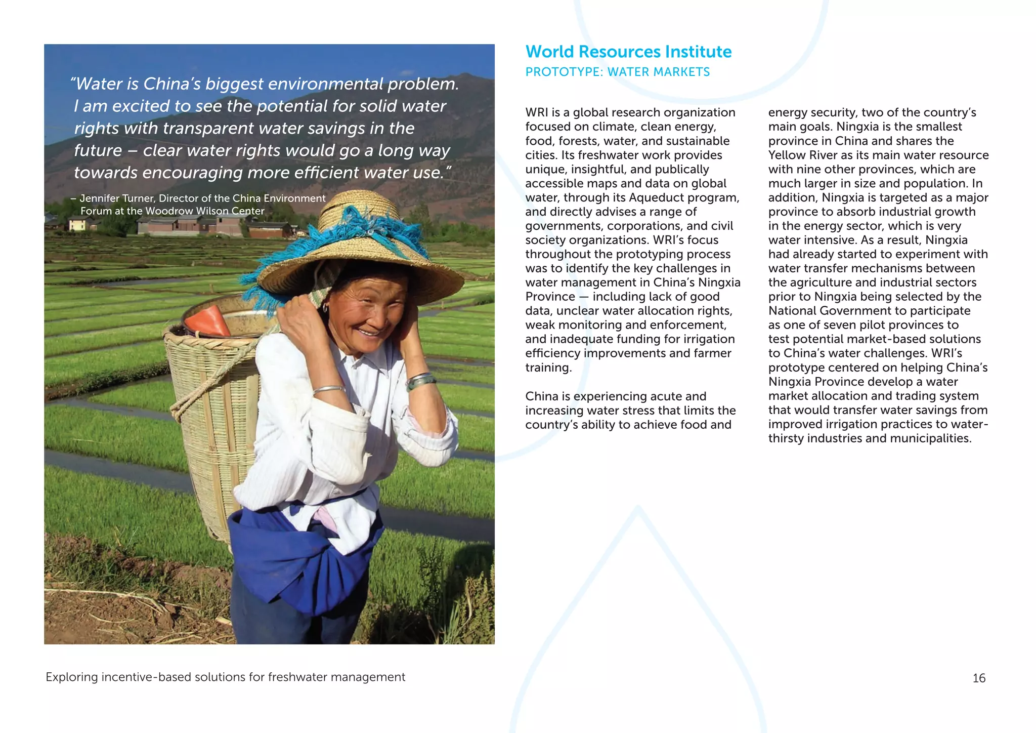 16Exploring incentive-based solutions for freshwater management
WRI is a global research organization
focused on climate, clean energy,
food, forests, water, and sustainable
cities. Its freshwater work provides
unique, insightful, and publically
accessible maps and data on global
water, through its Aqueduct program,
and directly advises a range of
governments, corporations, and civil
society organizations. WRI’s focus
throughout the prototyping process
was to identify the key challenges in
water management in China’s Ningxia
Province — including lack of good
data, unclear water allocation rights,
weak monitoring and enforcement,
and inadequate funding for irrigation
efficiency improvements and farmer
training.
China is experiencing acute and
increasing water stress that limits the
country’s ability to achieve food and
energy security, two of the country’s
main goals. Ningxia is the smallest
province in China and shares the
Yellow River as its main water resource
with nine other provinces, which are
much larger in size and population. In
addition, Ningxia is targeted as a major
province to absorb industrial growth
in the energy sector, which is very
water intensive. As a result, Ningxia
had already started to experiment with
water transfer mechanisms between
the agriculture and industrial sectors
prior to Ningxia being selected by the
National Government to participate
as one of seven pilot provinces to
test potential market-based solutions
to China’s water challenges. WRI’s
prototype centered on helping China’s
Ningxia Province develop a water
market allocation and trading system
that would transfer water savings from
improved irrigation practices to water-
thirsty industries and municipalities.
World Resources Institute
PROTOTYPE: WATER MARKETS
“Water is China’s biggest environmental problem.
I am excited to see the potential for solid water
rights with transparent water savings in the
future – clear water rights would go a long way
towards encouraging more efficient water use.”
– Jennifer Turner, Director of the China Environment
Forum at the Woodrow Wilson Center
 