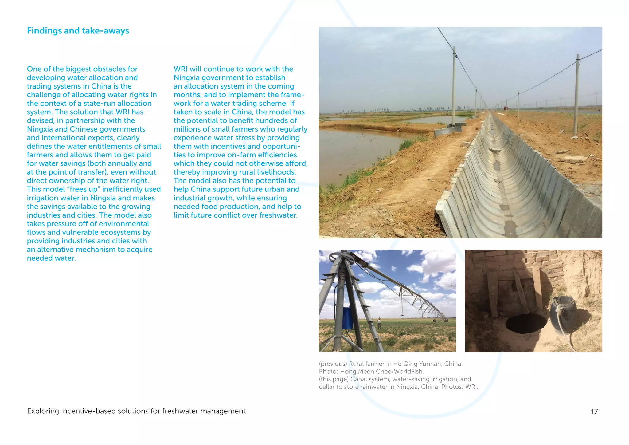 17Exploring incentive-based solutions for freshwater management
Findings and take-aways
One of the biggest obstacles for
developing water allocation and
trading systems in China is the
challenge of allocating water rights in
the context of a state-run allocation
system. The solution that WRI has
devised, in partnership with the
Ningxia and Chinese governments
and international experts, clearly
defines the water entitlements of small
farmers and allows them to get paid
for water savings (both annually and
at the point of transfer), even without
direct ownership of the water right.
This model “frees up” inefficiently used
irrigation water in Ningxia and makes
the savings available to the growing
industries and cities. The model also
takes pressure off of environmental
flows and vulnerable ecosystems by
providing industries and cities with
an alternative mechanism to acquire
needed water.
WRI will continue to work with the
Ningxia government to establish
an allocation system in the coming
months, and to implement the frame-
work for a water trading scheme. If
taken to scale in China, the model has
the potential to benefit hundreds of
millions of small farmers who regularly
experience water stress by providing
them with incentives and opportuni-
ties to improve on-farm efficiencies
which they could not otherwise afford,
thereby improving rural livelihoods.
The model also has the potential to
help China support future urban and
industrial growth, while ensuring
needed food production, and help to
limit future conflict over freshwater.
(previous) Rural farmer in He Qing Yunnan, China.
Photo: Hong Meen Chee/WorldFish.
(this page) Canal system, water-saving irrigation, and
cellar to store rainwater in Ningxia, China. Photos: WRI.
 
