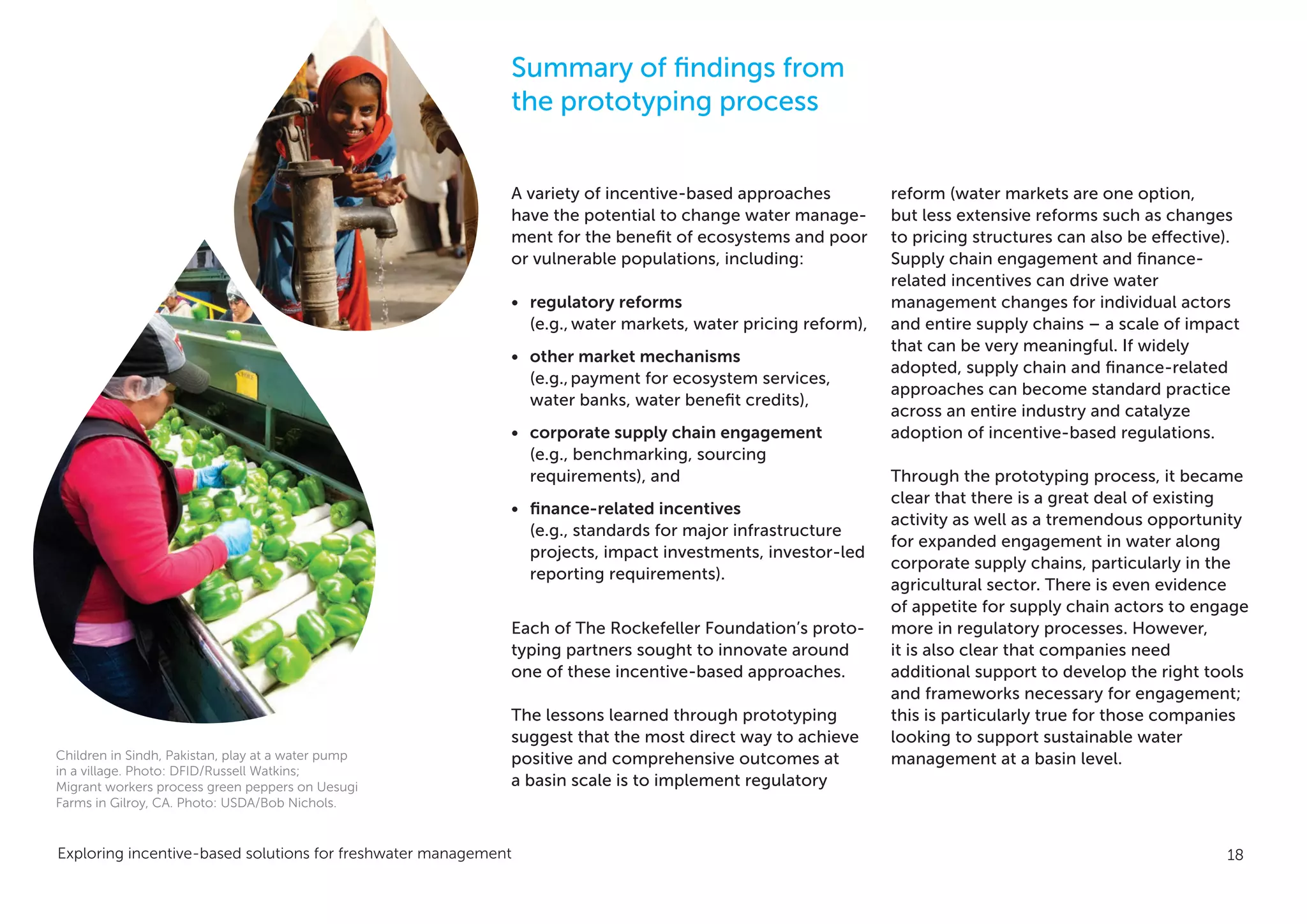 Exploring incentive-based solutions for freshwater management 18
A variety of incentive-based approaches
have the potential to change water manage-
ment for the benefit of ecosystems and poor
or vulnerable populations, including:
•	 regulatory reforms
(e.g., water markets, water pricing reform),
•	 other market mechanisms
(e.g.,payment for ecosystem services,
water banks, water benefit credits),
•	 corporate supply chain engagement
(e.g., benchmarking, sourcing
requirements), and
•	 finance-related incentives
(e.g., standards for major infrastructure
projects, impact investments, investor-led
reporting requirements).
Each of The Rockefeller Foundation’s proto-
typing partners sought to innovate around
one of these incentive-based approaches.
The lessons learned through prototyping
suggest that the most direct way to achieve
positive and comprehensive outcomes at
a basin scale is to implement regulatory
reform (water markets are one option,
but less extensive reforms such as changes
to pricing structures can also be effective).
Supply chain engagement and finance-
related incentives can drive water
management changes for individual actors
and entire supply chains – a scale of impact
that can be very meaningful. If widely
adopted, supply chain and finance-related
approaches can become standard practice
across an entire industry and catalyze
adoption of incentive-based regulations.
Through the prototyping process, it became
clear that there is a great deal of existing
activity as well as a tremendous opportunity
for expanded engagement in water along
corporate supply chains, particularly in the
agricultural sector. There is even evidence
of appetite for supply chain actors to engage
more in regulatory processes. However,
it is also clear that companies need
additional support to develop the right tools
and frameworks necessary for engagement;
this is particularly true for those companies
looking to support sustainable water
management at a basin level.
Summary of findings from
the prototyping process
Children in Sindh, Pakistan, play at a water pump
in a village. Photo: DFID/Russell Watkins;
Migrant workers process green peppers on Uesugi
Farms in Gilroy, CA. Photo: USDA/Bob Nichols.
 