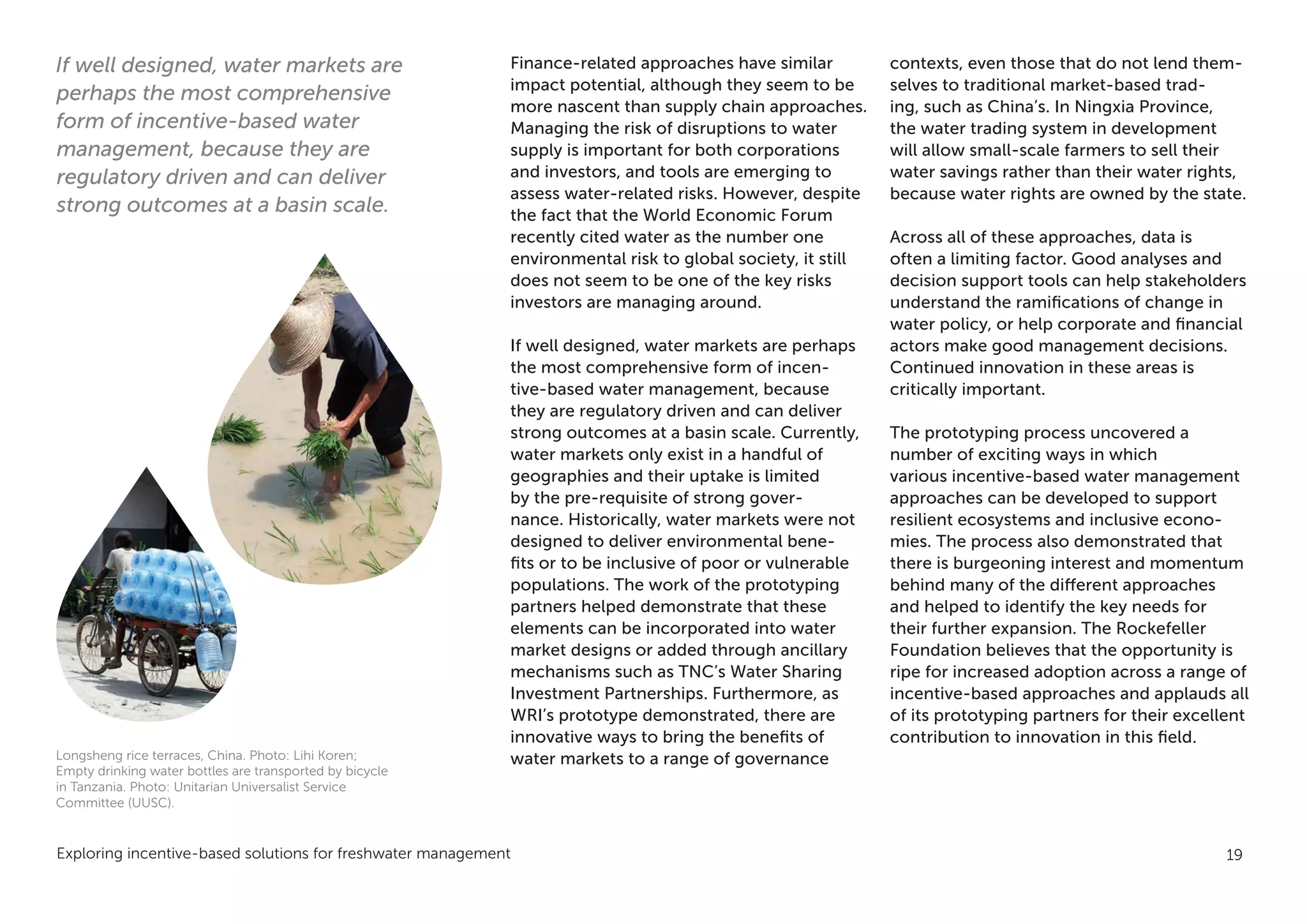 Exploring incentive-based solutions for freshwater management 19
Finance-related approaches have similar
impact potential, although they seem to be
more nascent than supply chain approaches.
Managing the risk of disruptions to water
supply is important for both corporations
and investors, and tools are emerging to
assess water-related risks. However, despite
the fact that the World Economic Forum
recently cited water as the number one
environmental risk to global society, it still
does not seem to be one of the key risks
investors are managing around.
If well designed, water markets are perhaps
the most comprehensive form of incen-
tive-based water management, because
they are regulatory driven and can deliver
strong outcomes at a basin scale. Currently,
water markets only exist in a handful of
geographies and their uptake is limited
by the pre-requisite of strong gover-
nance. Historically, water markets were not
designed to deliver environmental bene-
fits or to be inclusive of poor or vulnerable
populations. The work of the prototyping
partners helped demonstrate that these
elements can be incorporated into water
market designs or added through ancillary
mechanisms such as TNC’s Water Sharing
Investment Partnerships. Furthermore, as
WRI’s prototype demonstrated, there are
innovative ways to bring the benefits of
water markets to a range of governance
contexts, even those that do not lend them-
selves to traditional market-based trad-
ing, such as China’s. In Ningxia Province,
the water trading system in development
will allow small-scale farmers to sell their
water savings rather than their water rights,
because water rights are owned by the state.
Across all of these approaches, data is
often a limiting factor. Good analyses and
decision support tools can help stakeholders
understand the ramifications of change in
water policy, or help corporate and financial
actors make good management decisions.
Continued innovation in these areas is
critically important.
The prototyping process uncovered a
number of exciting ways in which
various incentive-based water management
approaches can be developed to support
resilient ecosystems and inclusive econo-
mies. The process also demonstrated that
there is burgeoning interest and momentum
behind many of the different approaches
and helped to identify the key needs for
their further expansion. The Rockefeller
Foundation believes that the opportunity is
ripe for increased adoption across a range of
incentive-based approaches and applauds all
of its prototyping partners for their excellent
contribution to innovation in this field.
If well designed, water markets are
perhaps the most comprehensive
form of incentive-based water
management, because they are
regulatory driven and can deliver
strong outcomes at a basin scale.
Longsheng rice terraces, China. Photo: Lihi Koren;
Empty drinking water bottles are transported by bicycle
in Tanzania. Photo: Unitarian Universalist Service
Committee (UUSC).
 